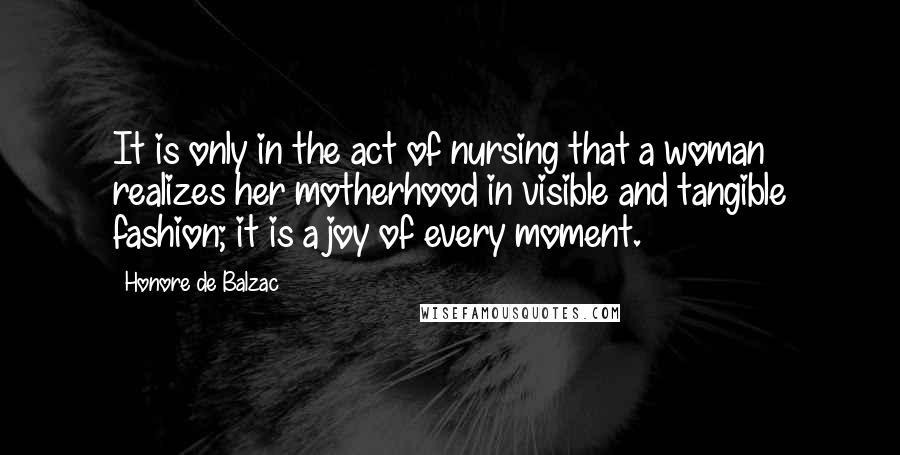 Honore De Balzac Quotes: It is only in the act of nursing that a woman realizes her motherhood in visible and tangible fashion; it is a joy of every moment.
