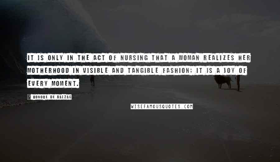 Honore De Balzac Quotes: It is only in the act of nursing that a woman realizes her motherhood in visible and tangible fashion; it is a joy of every moment.
