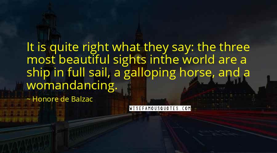 Honore De Balzac Quotes: It is quite right what they say: the three most beautiful sights inthe world are a ship in full sail, a galloping horse, and a womandancing.