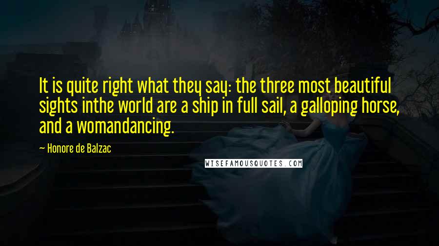 Honore De Balzac Quotes: It is quite right what they say: the three most beautiful sights inthe world are a ship in full sail, a galloping horse, and a womandancing.