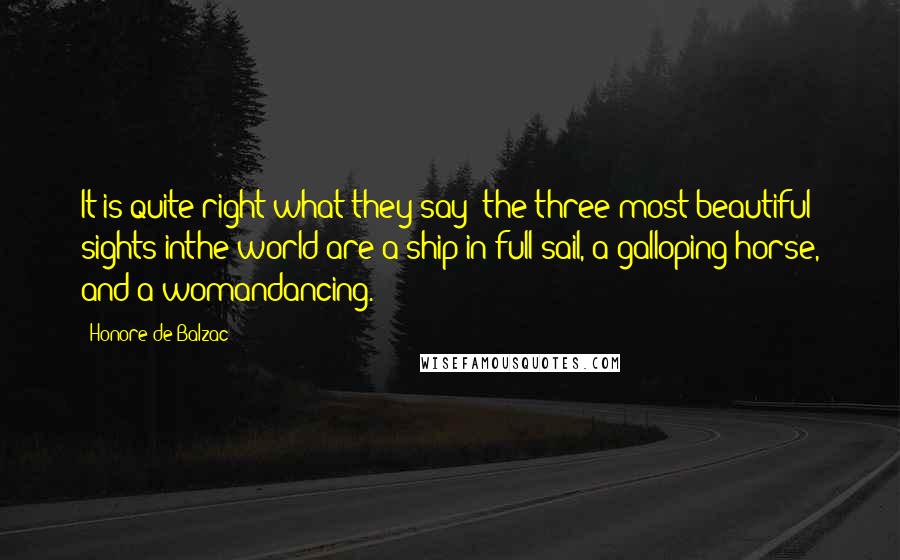 Honore De Balzac Quotes: It is quite right what they say: the three most beautiful sights inthe world are a ship in full sail, a galloping horse, and a womandancing.