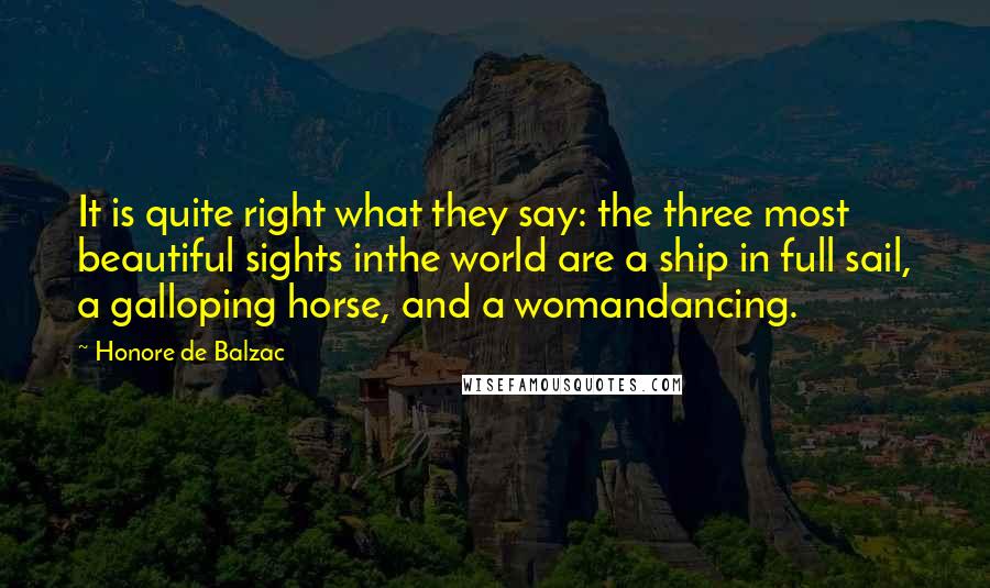 Honore De Balzac Quotes: It is quite right what they say: the three most beautiful sights inthe world are a ship in full sail, a galloping horse, and a womandancing.