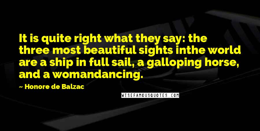 Honore De Balzac Quotes: It is quite right what they say: the three most beautiful sights inthe world are a ship in full sail, a galloping horse, and a womandancing.