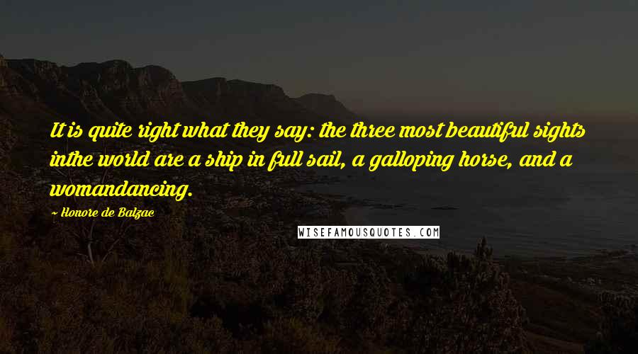 Honore De Balzac Quotes: It is quite right what they say: the three most beautiful sights inthe world are a ship in full sail, a galloping horse, and a womandancing.