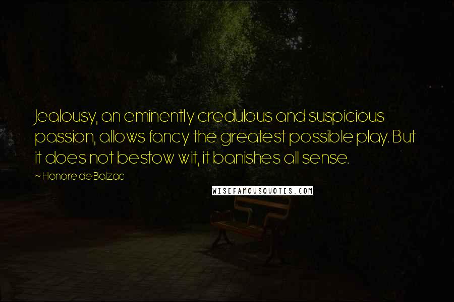 Honore De Balzac Quotes: Jealousy, an eminently credulous and suspicious passion, allows fancy the greatest possible play. But it does not bestow wit, it banishes all sense.