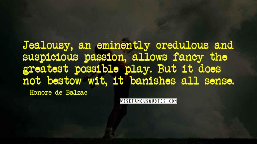 Honore De Balzac Quotes: Jealousy, an eminently credulous and suspicious passion, allows fancy the greatest possible play. But it does not bestow wit, it banishes all sense.