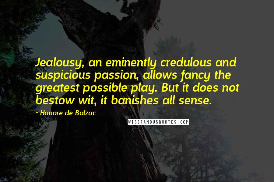 Honore De Balzac Quotes: Jealousy, an eminently credulous and suspicious passion, allows fancy the greatest possible play. But it does not bestow wit, it banishes all sense.