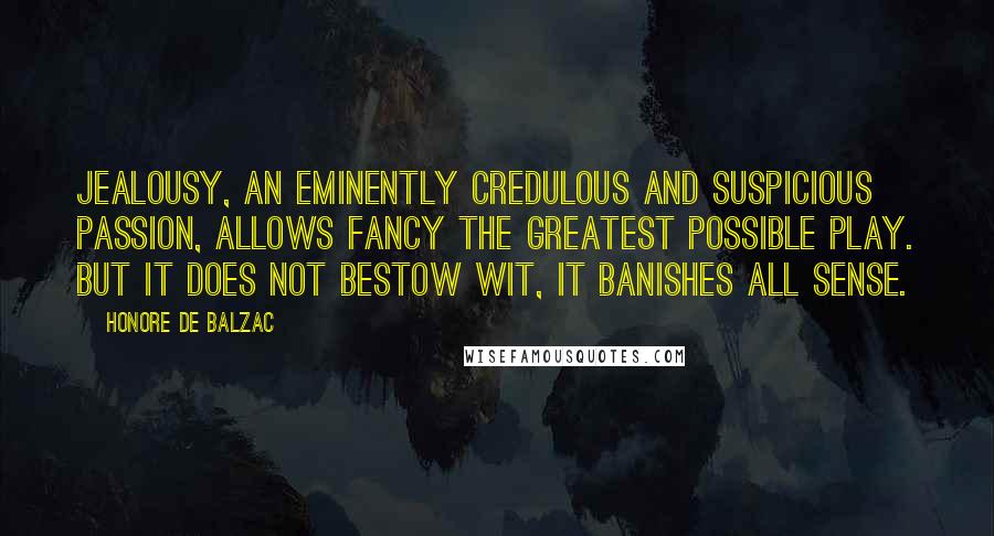 Honore De Balzac Quotes: Jealousy, an eminently credulous and suspicious passion, allows fancy the greatest possible play. But it does not bestow wit, it banishes all sense.