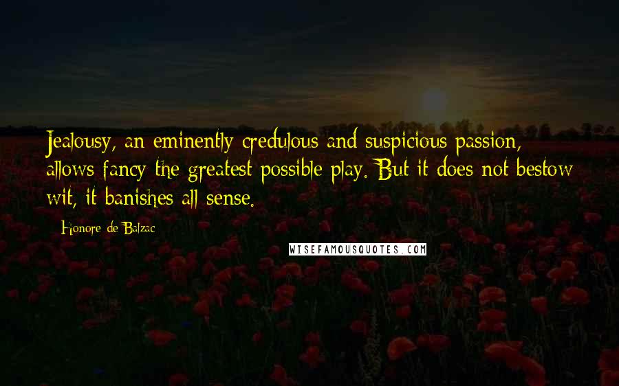 Honore De Balzac Quotes: Jealousy, an eminently credulous and suspicious passion, allows fancy the greatest possible play. But it does not bestow wit, it banishes all sense.