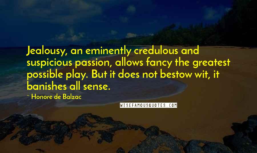 Honore De Balzac Quotes: Jealousy, an eminently credulous and suspicious passion, allows fancy the greatest possible play. But it does not bestow wit, it banishes all sense.