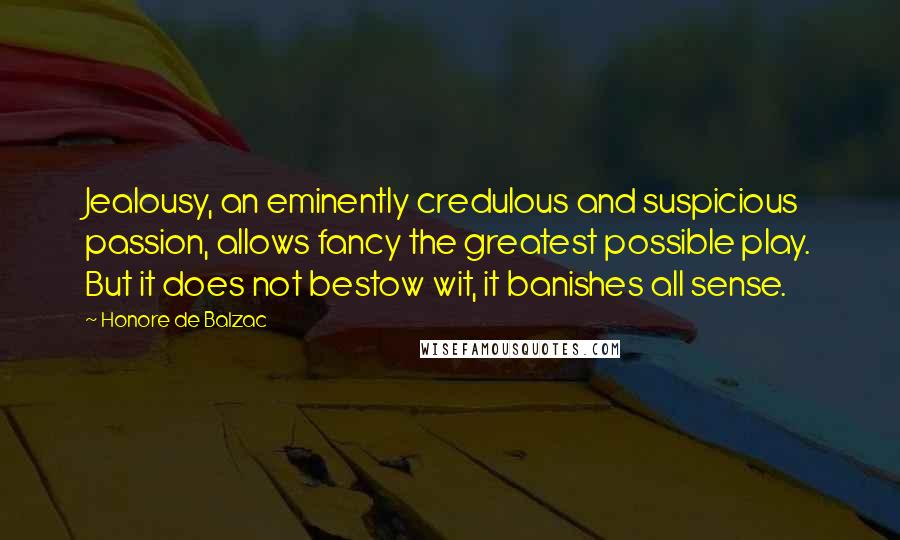 Honore De Balzac Quotes: Jealousy, an eminently credulous and suspicious passion, allows fancy the greatest possible play. But it does not bestow wit, it banishes all sense.