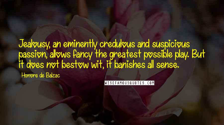 Honore De Balzac Quotes: Jealousy, an eminently credulous and suspicious passion, allows fancy the greatest possible play. But it does not bestow wit, it banishes all sense.