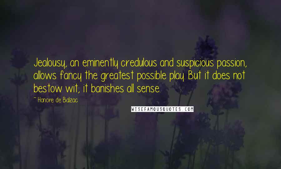 Honore De Balzac Quotes: Jealousy, an eminently credulous and suspicious passion, allows fancy the greatest possible play. But it does not bestow wit, it banishes all sense.