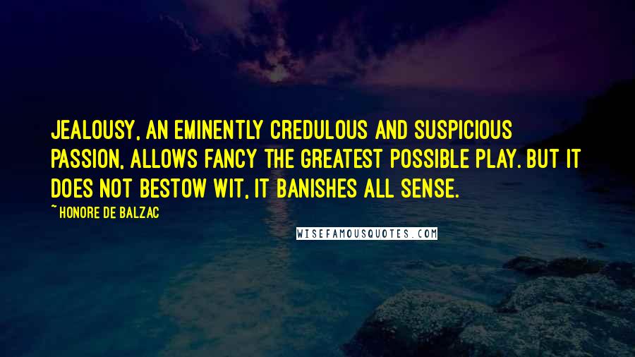 Honore De Balzac Quotes: Jealousy, an eminently credulous and suspicious passion, allows fancy the greatest possible play. But it does not bestow wit, it banishes all sense.