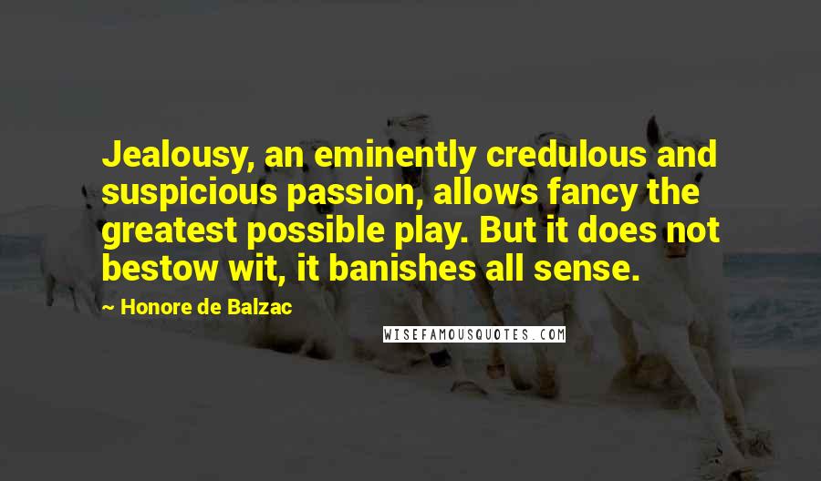 Honore De Balzac Quotes: Jealousy, an eminently credulous and suspicious passion, allows fancy the greatest possible play. But it does not bestow wit, it banishes all sense.