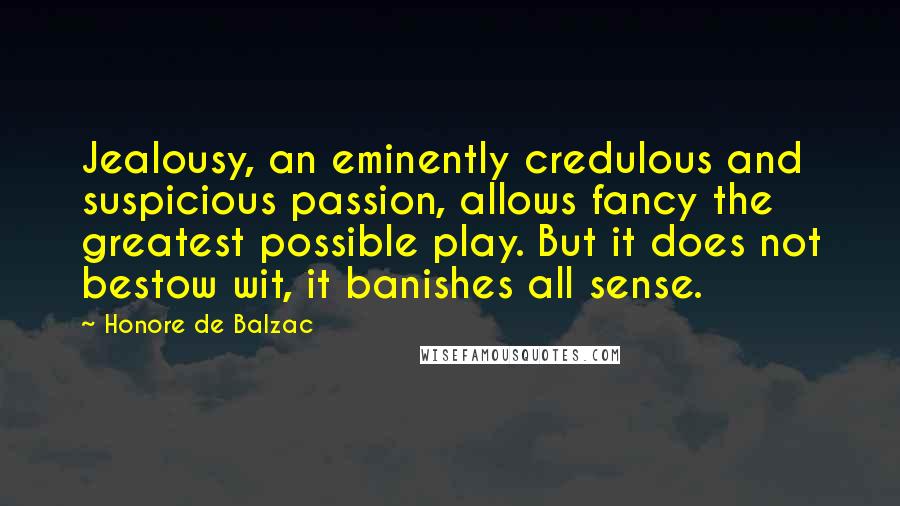 Honore De Balzac Quotes: Jealousy, an eminently credulous and suspicious passion, allows fancy the greatest possible play. But it does not bestow wit, it banishes all sense.