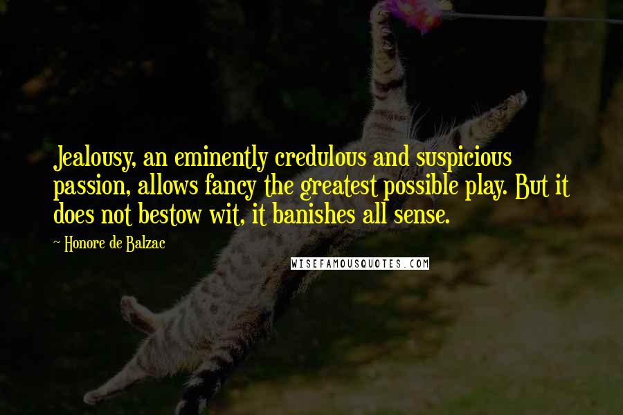 Honore De Balzac Quotes: Jealousy, an eminently credulous and suspicious passion, allows fancy the greatest possible play. But it does not bestow wit, it banishes all sense.