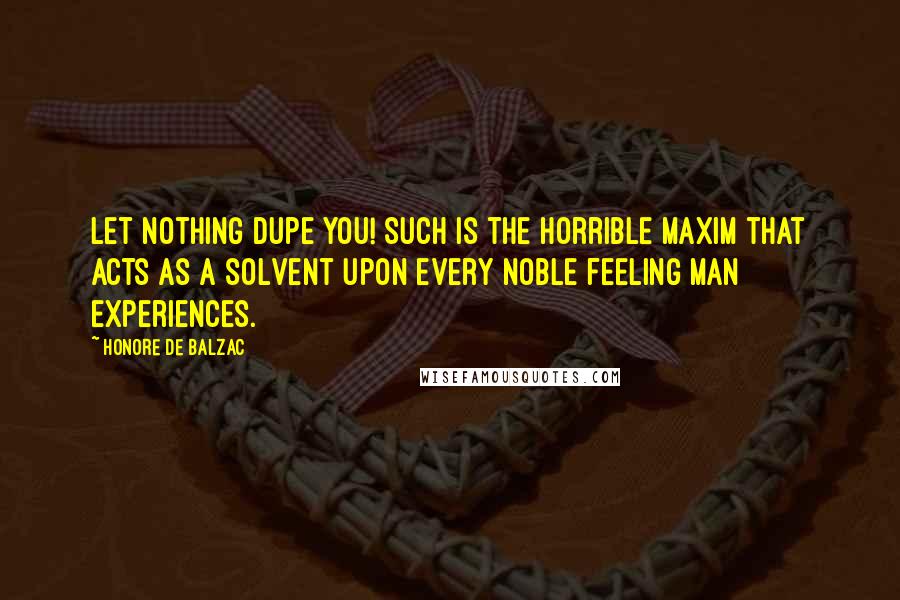 Honore De Balzac Quotes: Let nothing dupe you! Such is the horrible maxim that acts as a solvent upon every noble feeling man experiences.