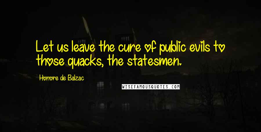 Honore De Balzac Quotes: Let us leave the cure of public evils to those quacks, the statesmen.