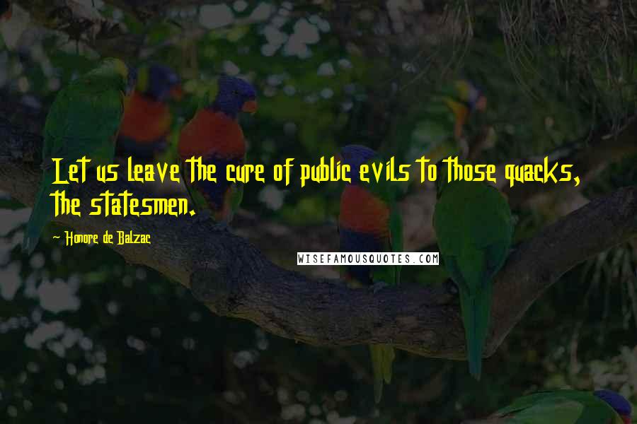 Honore De Balzac Quotes: Let us leave the cure of public evils to those quacks, the statesmen.