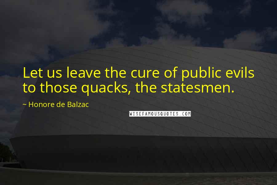 Honore De Balzac Quotes: Let us leave the cure of public evils to those quacks, the statesmen.