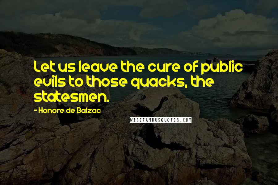 Honore De Balzac Quotes: Let us leave the cure of public evils to those quacks, the statesmen.