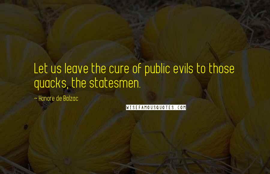 Honore De Balzac Quotes: Let us leave the cure of public evils to those quacks, the statesmen.