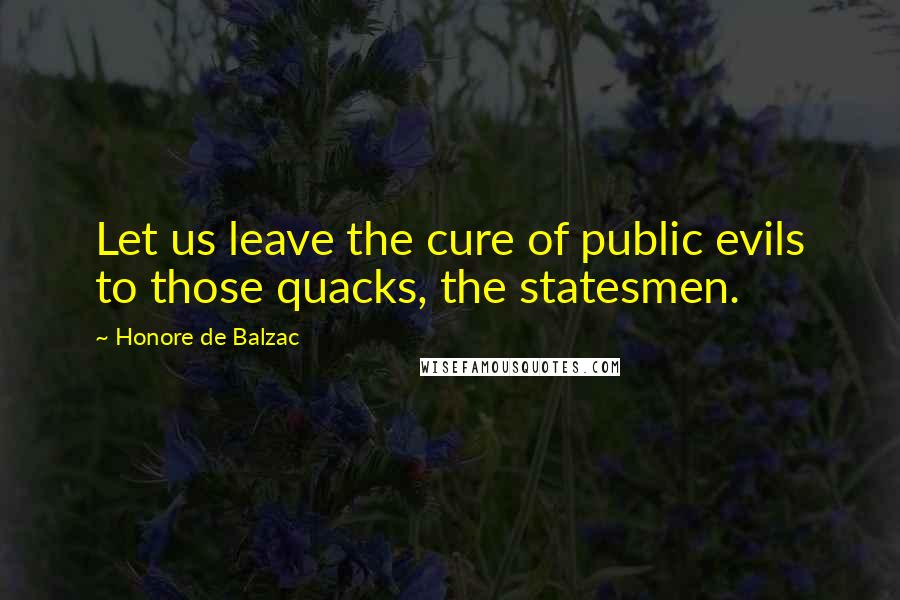 Honore De Balzac Quotes: Let us leave the cure of public evils to those quacks, the statesmen.