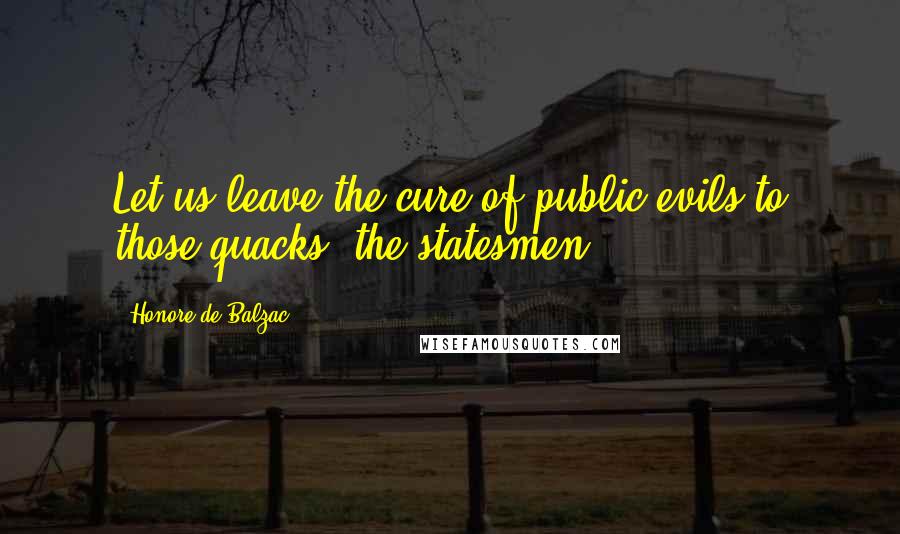 Honore De Balzac Quotes: Let us leave the cure of public evils to those quacks, the statesmen.