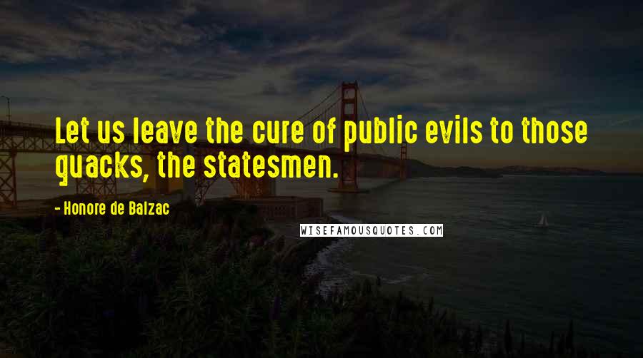 Honore De Balzac Quotes: Let us leave the cure of public evils to those quacks, the statesmen.