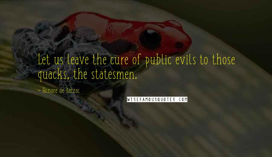 Honore De Balzac Quotes: Let us leave the cure of public evils to those quacks, the statesmen.