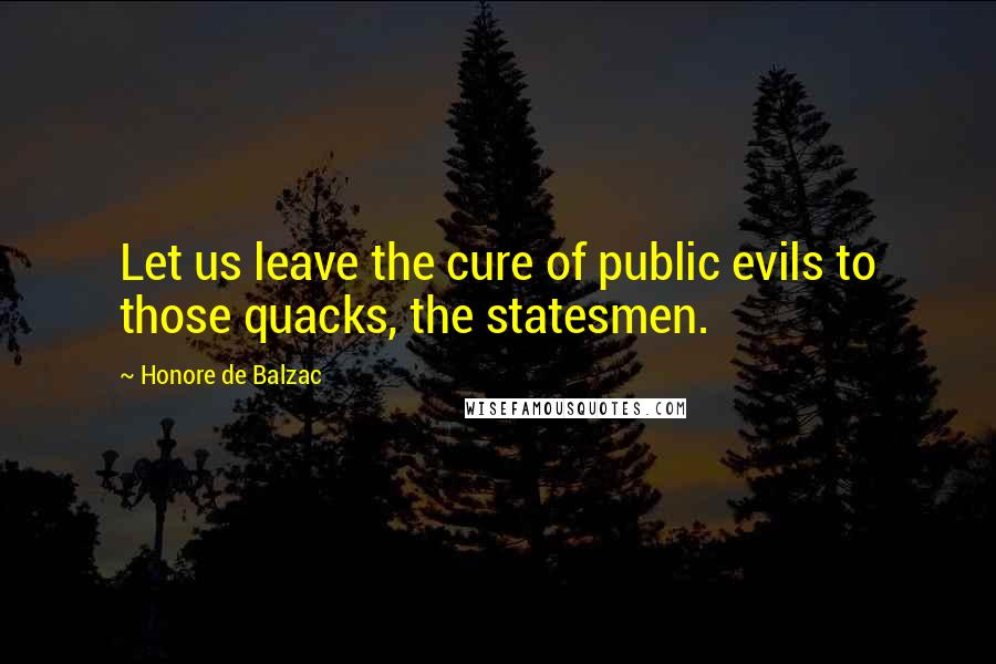 Honore De Balzac Quotes: Let us leave the cure of public evils to those quacks, the statesmen.