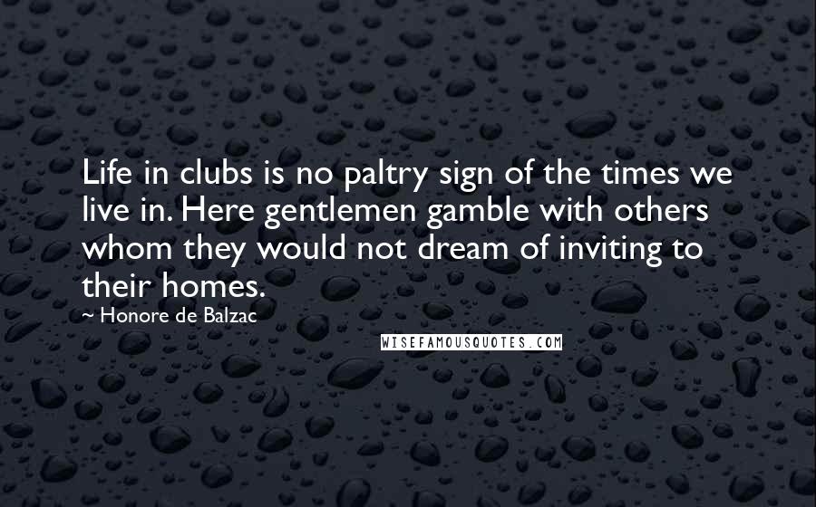 Honore De Balzac Quotes: Life in clubs is no paltry sign of the times we live in. Here gentlemen gamble with others whom they would not dream of inviting to their homes.