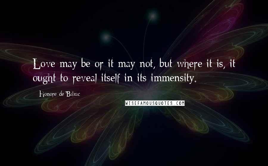 Honore De Balzac Quotes: Love may be or it may not, but where it is, it ought to reveal itself in its immensity.