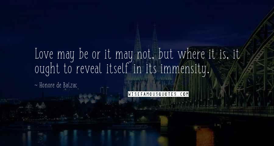 Honore De Balzac Quotes: Love may be or it may not, but where it is, it ought to reveal itself in its immensity.