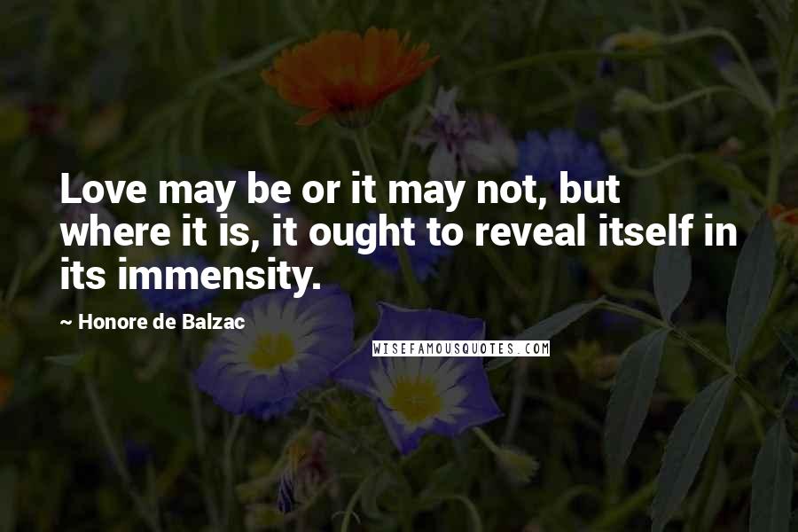 Honore De Balzac Quotes: Love may be or it may not, but where it is, it ought to reveal itself in its immensity.