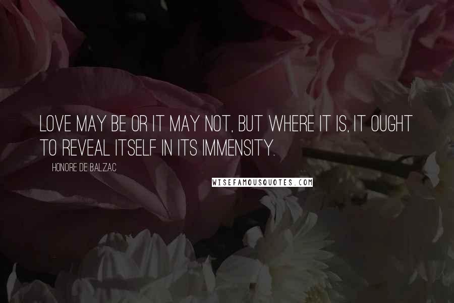 Honore De Balzac Quotes: Love may be or it may not, but where it is, it ought to reveal itself in its immensity.