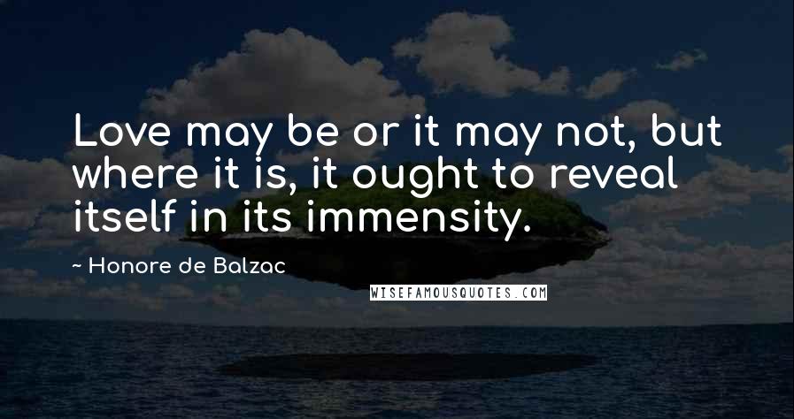 Honore De Balzac Quotes: Love may be or it may not, but where it is, it ought to reveal itself in its immensity.