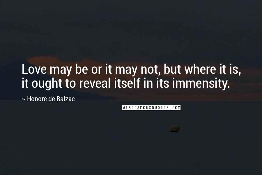 Honore De Balzac Quotes: Love may be or it may not, but where it is, it ought to reveal itself in its immensity.