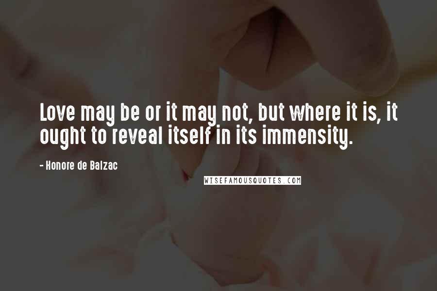 Honore De Balzac Quotes: Love may be or it may not, but where it is, it ought to reveal itself in its immensity.