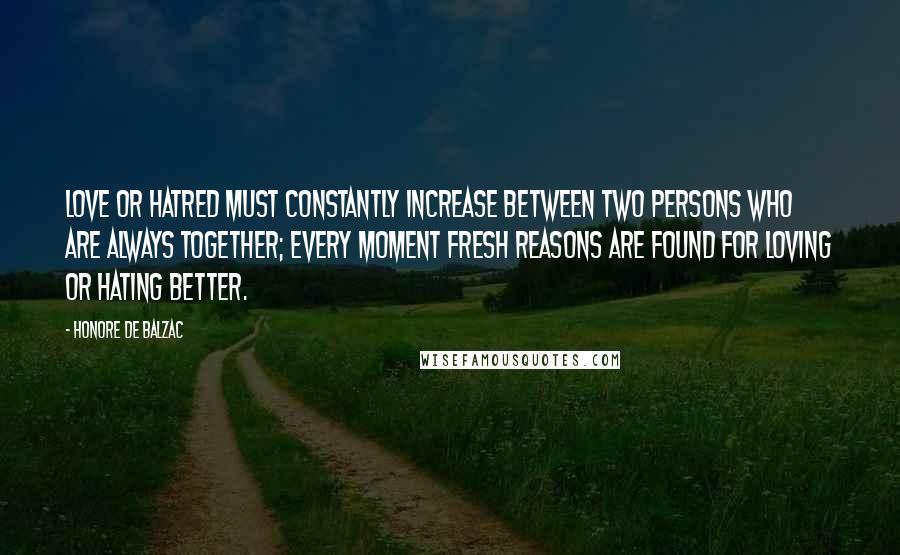 Honore De Balzac Quotes: Love or hatred must constantly increase between two persons who are always together; every moment fresh reasons are found for loving or hating better.