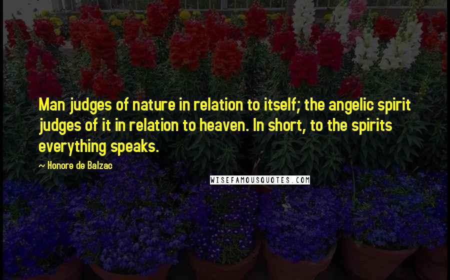 Honore De Balzac Quotes: Man judges of nature in relation to itself; the angelic spirit judges of it in relation to heaven. In short, to the spirits everything speaks.