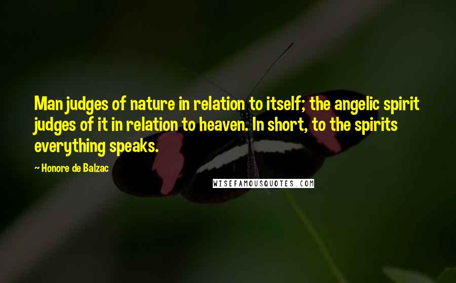 Honore De Balzac Quotes: Man judges of nature in relation to itself; the angelic spirit judges of it in relation to heaven. In short, to the spirits everything speaks.