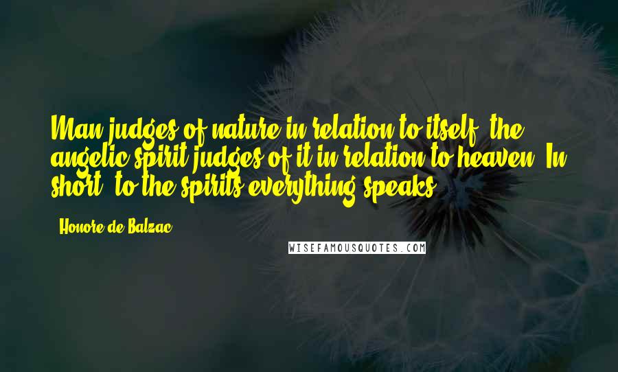 Honore De Balzac Quotes: Man judges of nature in relation to itself; the angelic spirit judges of it in relation to heaven. In short, to the spirits everything speaks.