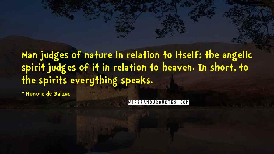 Honore De Balzac Quotes: Man judges of nature in relation to itself; the angelic spirit judges of it in relation to heaven. In short, to the spirits everything speaks.