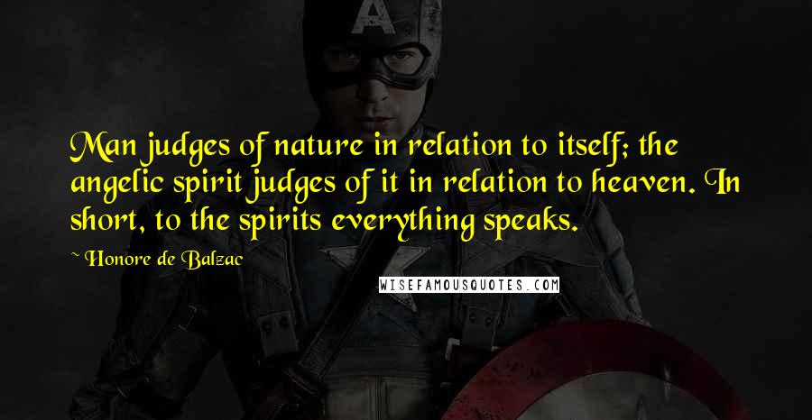 Honore De Balzac Quotes: Man judges of nature in relation to itself; the angelic spirit judges of it in relation to heaven. In short, to the spirits everything speaks.