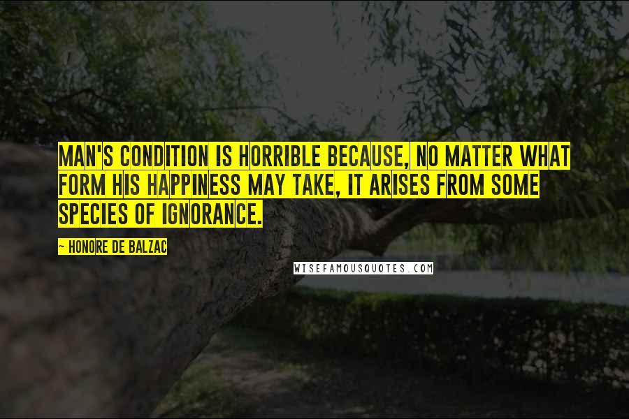 Honore De Balzac Quotes: Man's condition is horrible because, no matter what form his happiness may take, it arises from some species of ignorance.