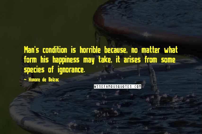 Honore De Balzac Quotes: Man's condition is horrible because, no matter what form his happiness may take, it arises from some species of ignorance.