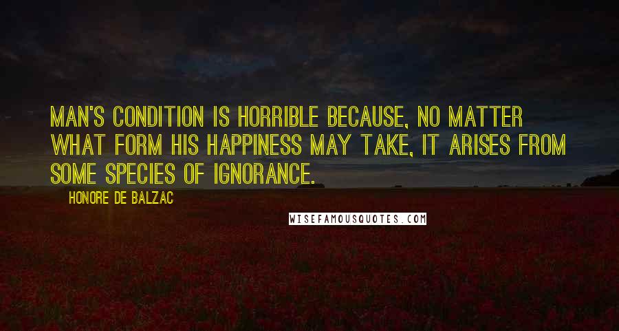 Honore De Balzac Quotes: Man's condition is horrible because, no matter what form his happiness may take, it arises from some species of ignorance.