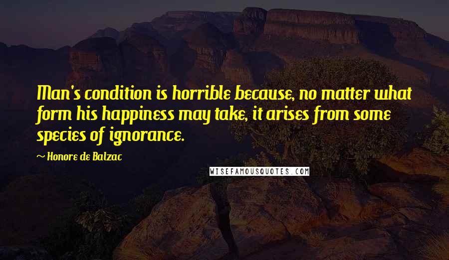 Honore De Balzac Quotes: Man's condition is horrible because, no matter what form his happiness may take, it arises from some species of ignorance.